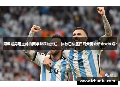 阿根廷男足主帅梅西难脱领袖责任，执教巴黎圣日耳曼更会带来突破吗？