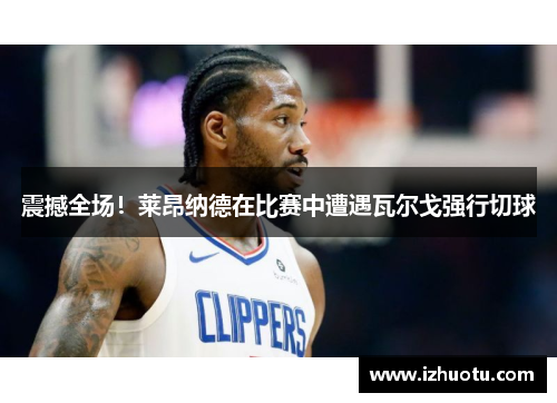 震撼全场！莱昂纳德在比赛中遭遇瓦尔戈强行切球