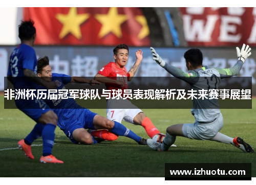 非洲杯历届冠军球队与球员表现解析及未来赛事展望