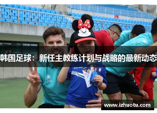 韩国足球：新任主教练计划与战略的最新动态