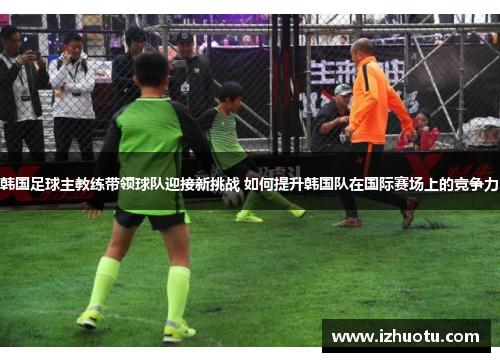 韩国足球主教练带领球队迎接新挑战 如何提升韩国队在国际赛场上的竞争力