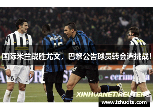 国际米兰战胜尤文，巴黎公告球员转会遭挑战！