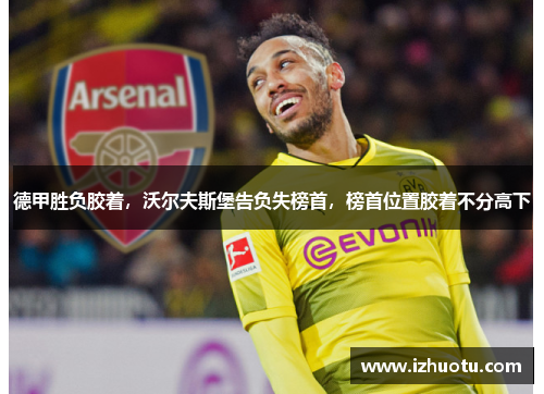 德甲胜负胶着，沃尔夫斯堡告负失榜首，榜首位置胶着不分高下