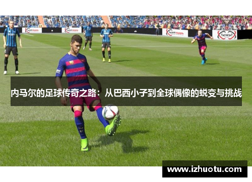 内马尔的足球传奇之路：从巴西小子到全球偶像的蜕变与挑战