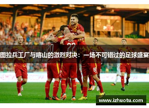 图拉兵工厂与喀山的激烈对决：一场不可错过的足球盛宴