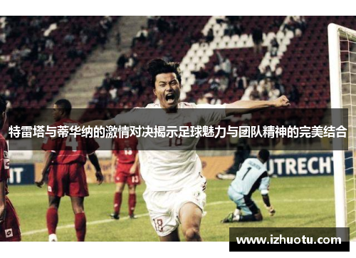 特雷塔与蒂华纳的激情对决揭示足球魅力与团队精神的完美结合