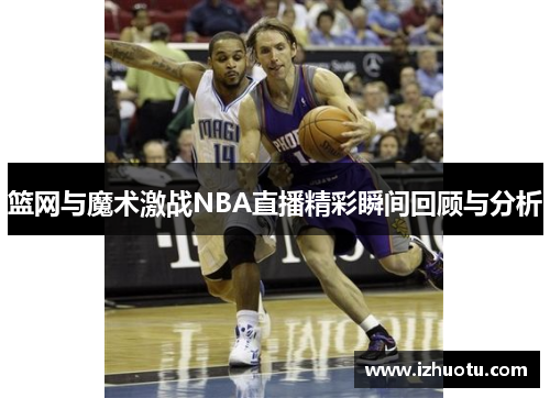 篮网与魔术激战NBA直播精彩瞬间回顾与分析