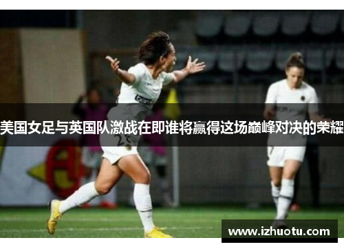 美国女足与英国队激战在即谁将赢得这场巅峰对决的荣耀