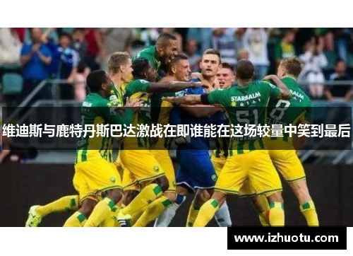 维迪斯与鹿特丹斯巴达激战在即谁能在这场较量中笑到最后