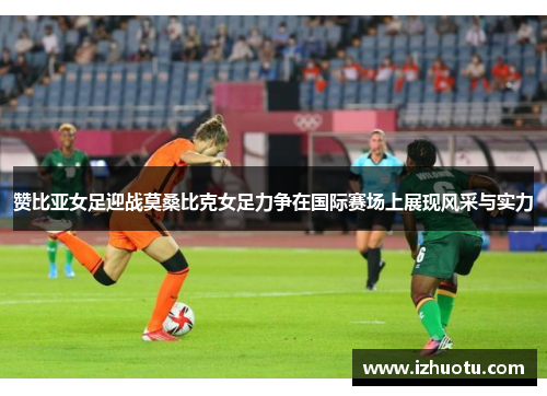 赞比亚女足迎战莫桑比克女足力争在国际赛场上展现风采与实力