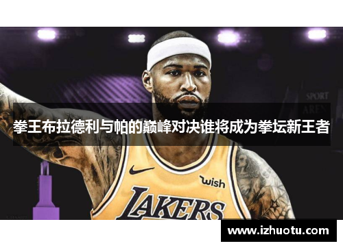 拳王布拉德利与帕的巅峰对决谁将成为拳坛新王者